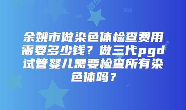 余姚市做染色体检查费用需要多少钱？做三代pgd试管婴儿需要检查所有染色体吗？