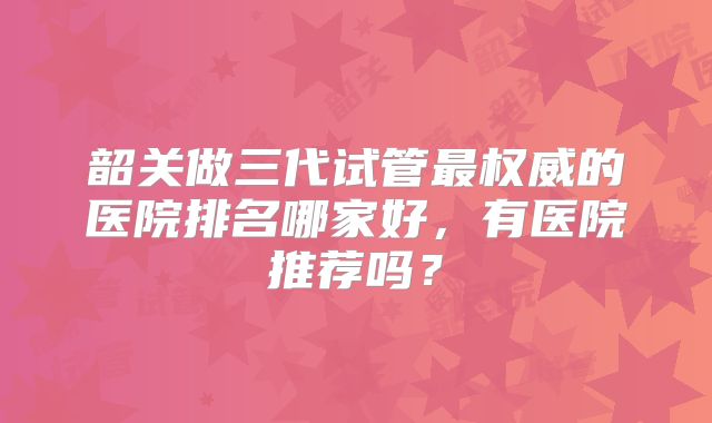 韶关做三代试管最权威的医院排名哪家好,有医院推荐吗?