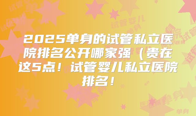 2025单身的试管私立医院排名公开哪家强（贵在这5点！试管婴儿私立医院排名！
