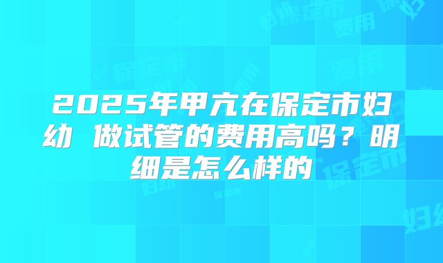 2025年甲亢在保定市妇幼 做试管的费用高吗?明细是怎么样的