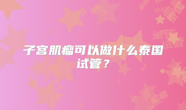 子宫肌瘤可以做什么泰国试管？