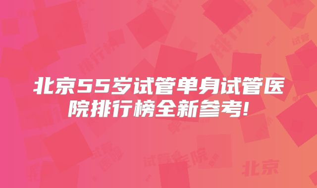 北京55岁试管单身试管医院排行榜全新参考!