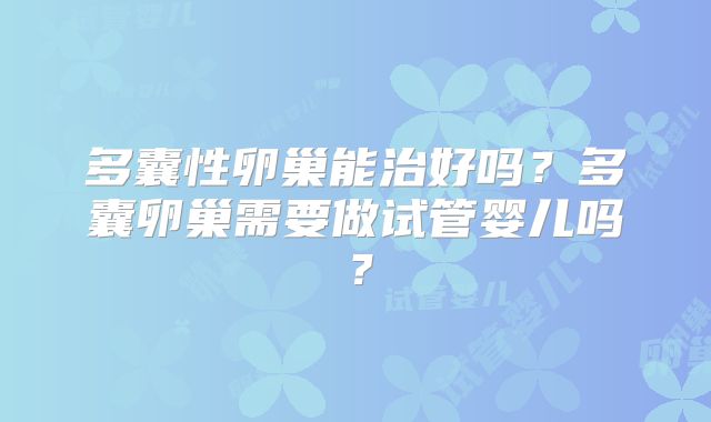 多囊性卵巢能治好吗?多囊卵巢需要做试管婴儿吗?