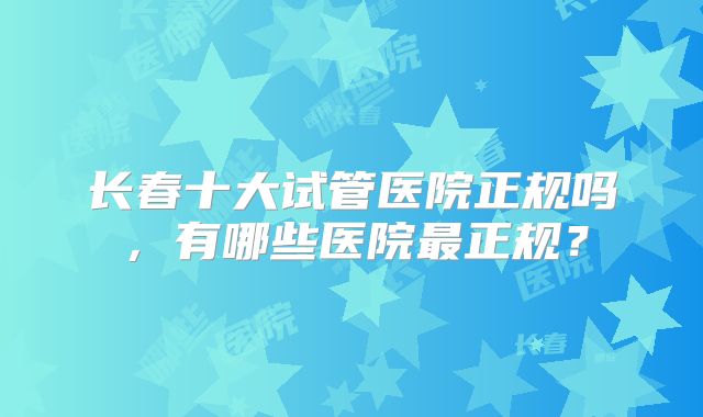 长春十大试管医院正规吗，有哪些医院最正规？