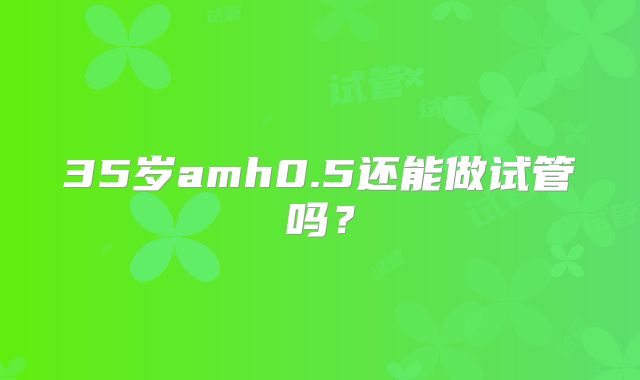 35岁amh0.5还能做试管吗？