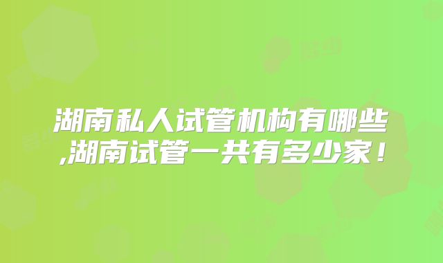 湖南私人试管机构有哪些,湖南试管一共有多少家!