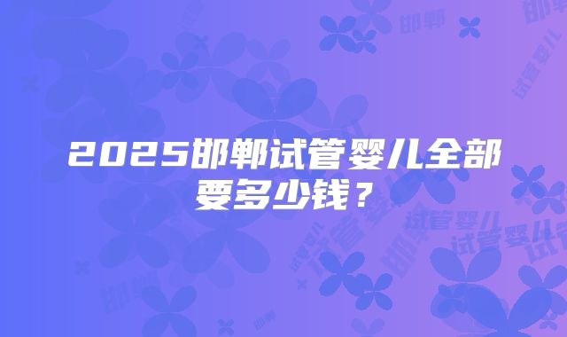 2025邯郸试管婴儿全部要多少钱？