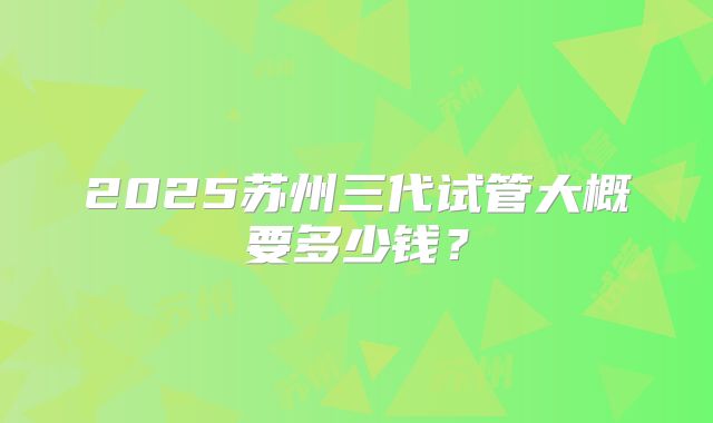 2025苏州三代试管大概要多少钱？