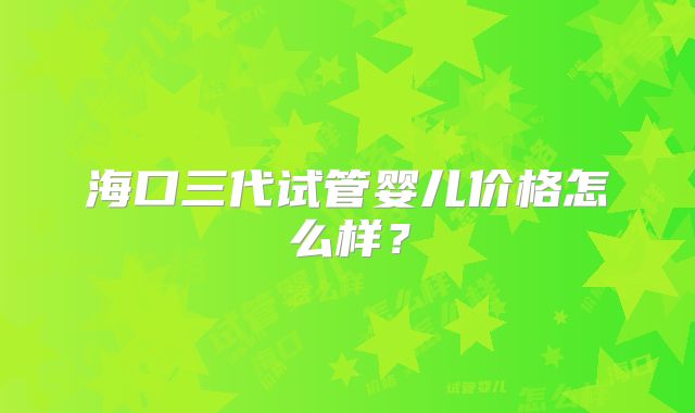 海口三代试管婴儿价格怎么样?