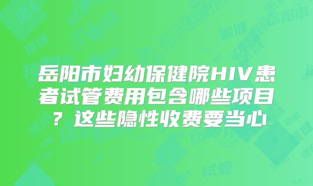 岳阳市妇幼保健院HIV患者试管费用包含哪些项目?这些隐性收费要当心