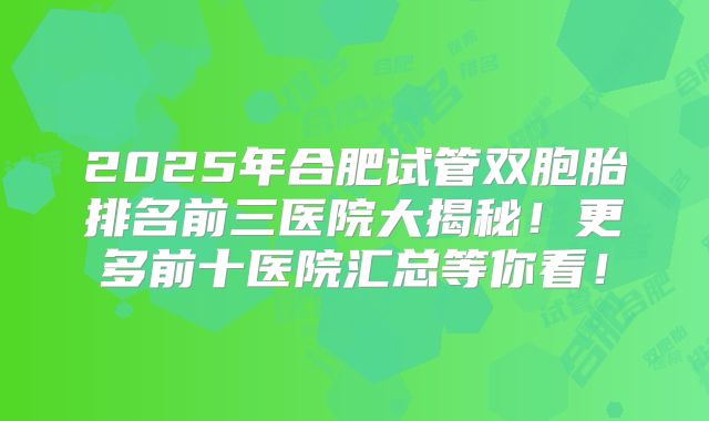 2025年合肥试管双胞胎排名前三医院大揭秘！更多前十医院汇总等你看！