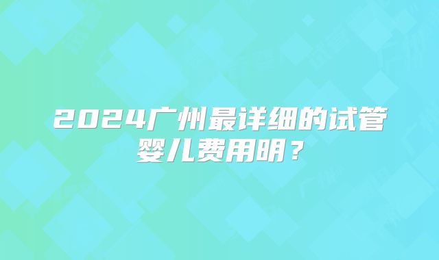 2024广州最详细的试管婴儿费用明？