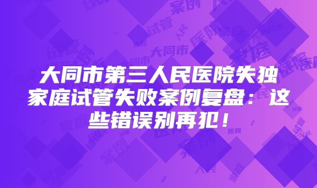 大同市第三人民医院失独家庭试管失败案例复盘：这些错误别再犯！