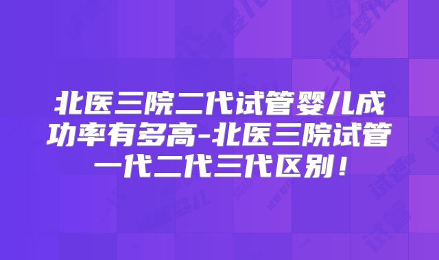 北医三院二代试管婴儿成功率有多高-北医三院试管一代二代三代区别!