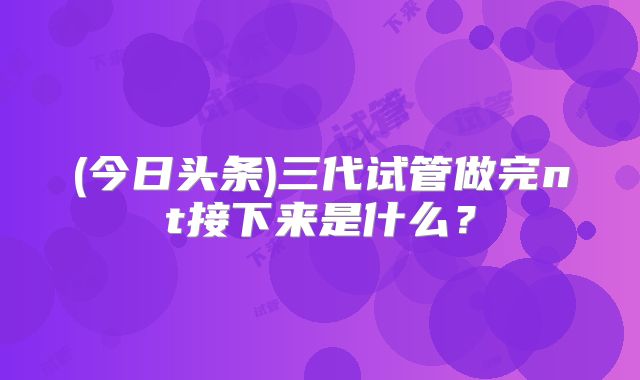 (今日头条)三代试管做完nt接下来是什么？