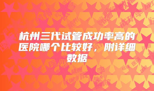 杭州三代试管成功率高的医院哪个比较好，附详细数据