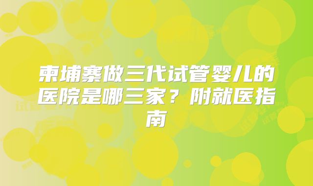 柬埔寨做三代试管婴儿的医院是哪三家?附就医指南