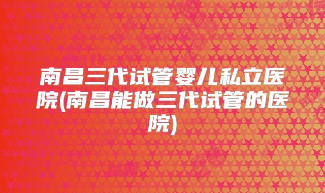 南昌三代试管婴儿私立医院(南昌能做三代试管的医院)