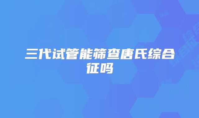 三代试管能筛查唐氏综合征吗