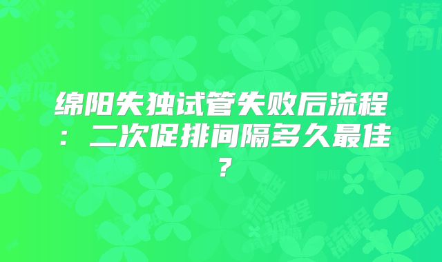 绵阳失独试管失败后流程：二次促排间隔多久最佳？