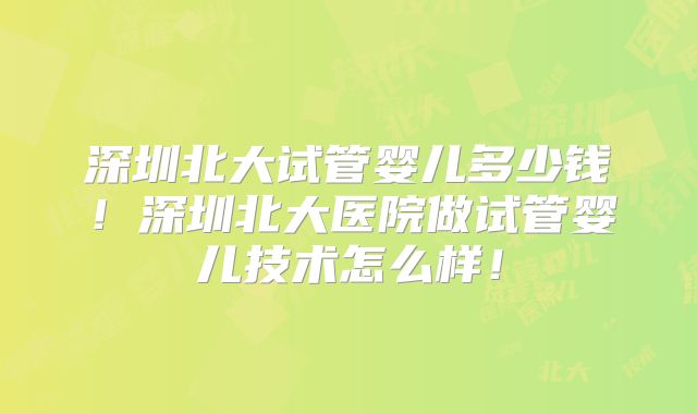 深圳北大试管婴儿多少钱!深圳北大医院做试管婴儿技术怎么样!