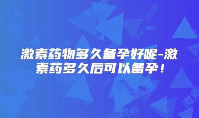 激素药物多久备孕好呢-激素药多久后可以备孕!