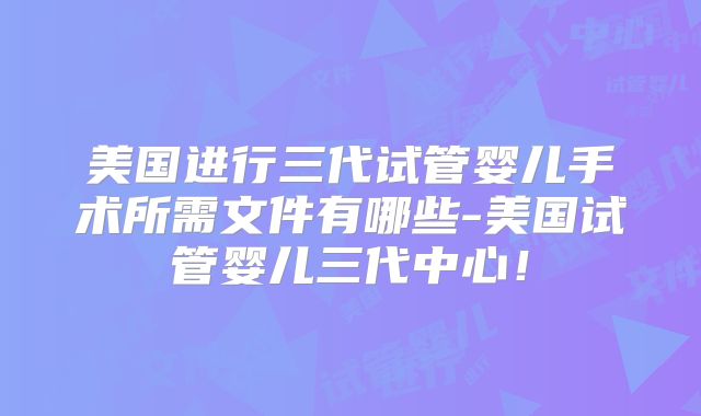 美国进行三代试管婴儿手术所需文件有哪些-美国试管婴儿三代中心！