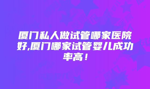 厦门私人做试管哪家医院好,厦门哪家试管婴儿成功率高！