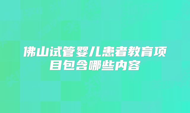 佛山试管婴儿患者教育项目包含哪些内容