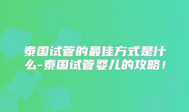 泰国试管的最佳方式是什么-泰国试管婴儿的攻略!