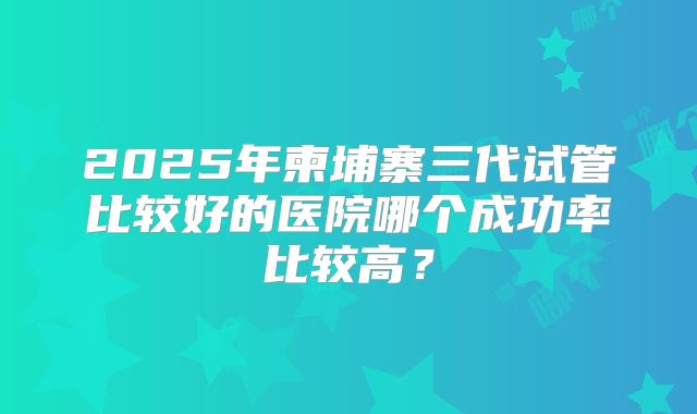 2025年柬埔寨三代试管比较好的医院哪个成功率比较高？