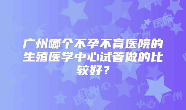 广州哪个不孕不育医院的生殖医学中心试管做的比较好?