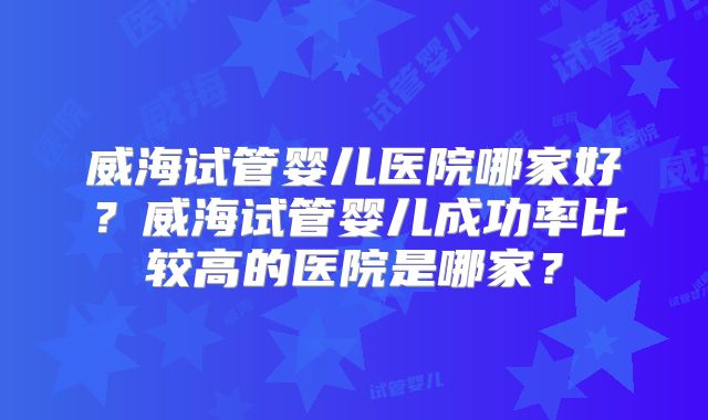威海试管婴儿医院哪家好？威海试管婴儿成功率比较高的医院是哪家？