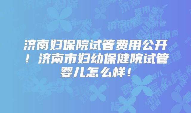 济南妇保院试管费用公开！济南市妇幼保健院试管婴儿怎么样！