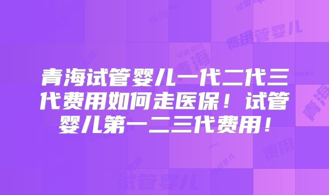 青海试管婴儿一代二代三代费用如何走医保!试管婴儿第一二三代费用!