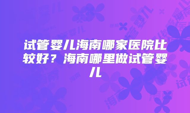 试管婴儿海南哪家医院比较好?海南哪里做试管婴儿