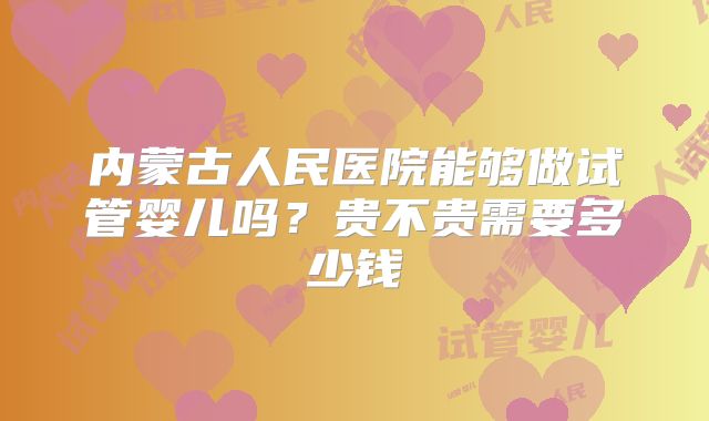 内蒙古人民医院能够做试管婴儿吗？贵不贵需要多少钱