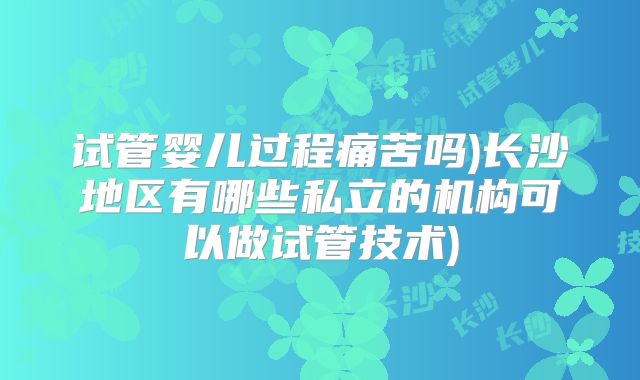 试管婴儿过程痛苦吗)长沙地区有哪些私立的机构可以做试管技术)