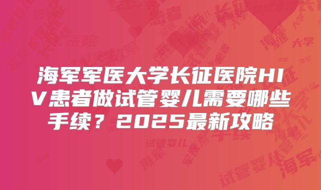 海军军医大学长征医院HIV患者做试管婴儿需要哪些手续？2025最新攻略