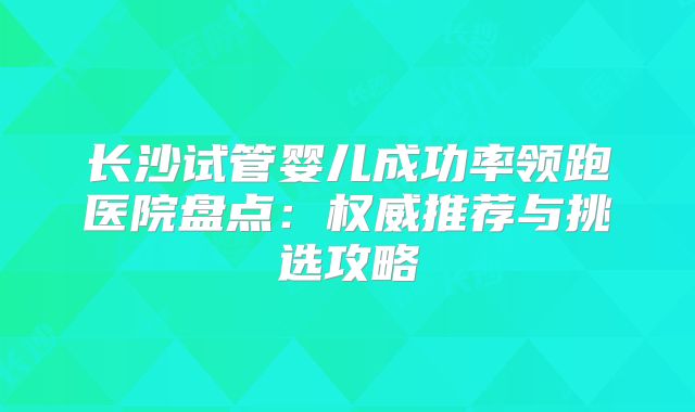 长沙试管婴儿成功率领跑医院盘点：权威推荐与挑选攻略
