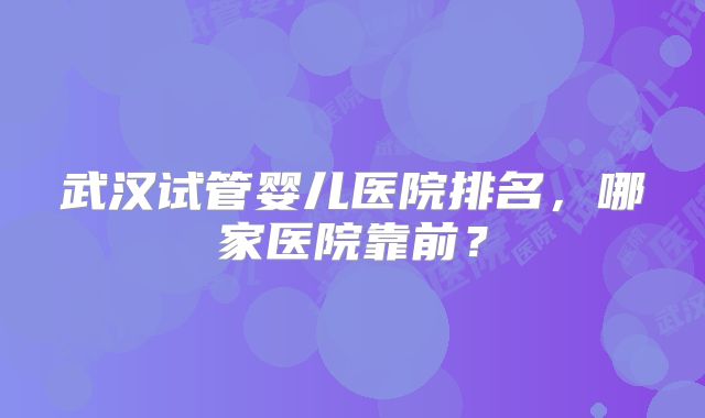 武汉试管婴儿医院排名，哪家医院靠前？