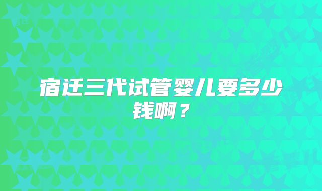 宿迁三代试管婴儿要多少钱啊?