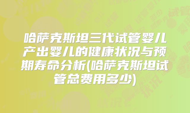 哈萨克斯坦三代试管婴儿产出婴儿的健康状况与预期寿命分析(哈萨克斯坦试管总费用多少)