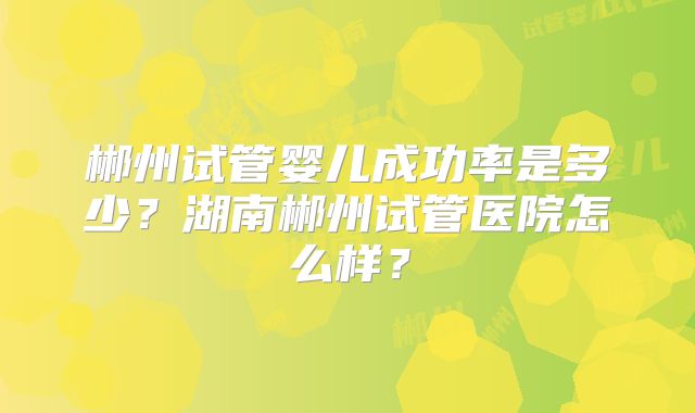郴州试管婴儿成功率是多少?湖南郴州试管医院怎么样?