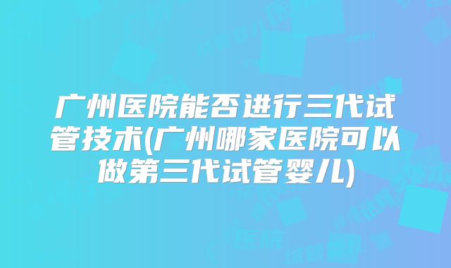 广州医院能否进行三代试管技术(广州哪家医院可以做第三代试管婴儿)