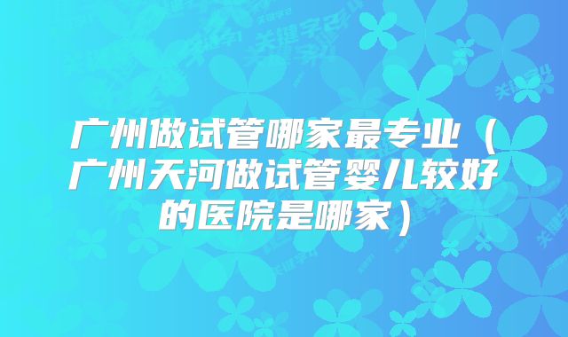 广州做试管哪家最专业（广州天河做试管婴儿较好的医院是哪家）