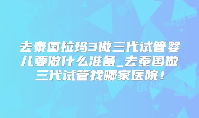 去泰国拉玛3做三代试管婴儿要做什么准备_去泰国做三代试管找哪家医院！