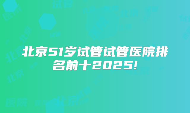 北京51岁试管试管医院排名前十2025!