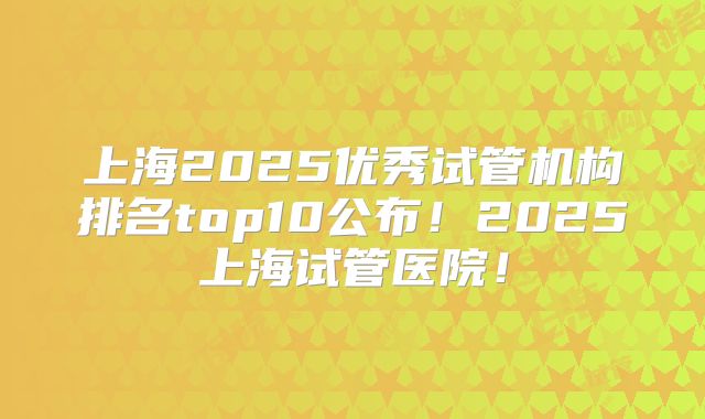 上海2025优秀试管机构排名top10公布!2025上海试管医院!