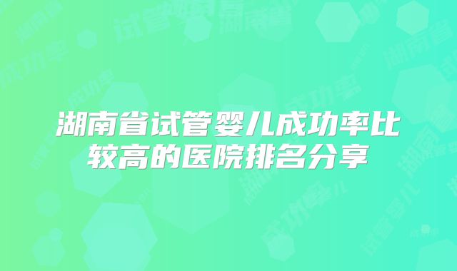 湖南省试管婴儿成功率比较高的医院排名分享